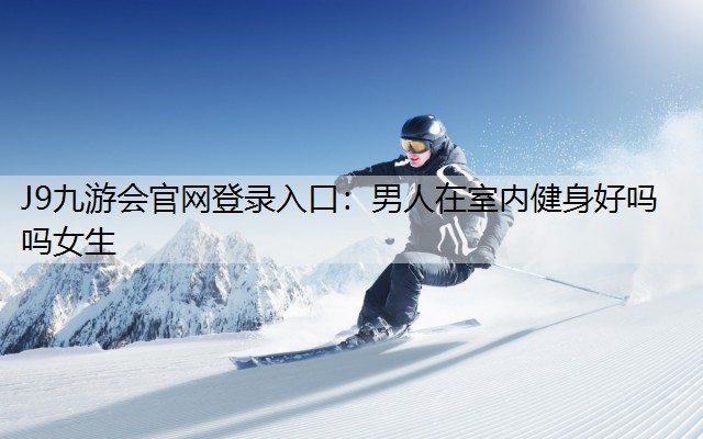 J9九游会官网登录入口：男人在室内健身好吗吗女生