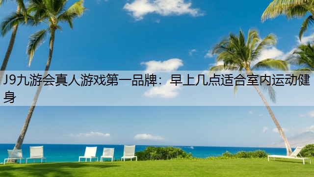 J9九游会真人游戏第一品牌：早上几点适合室内运动健身